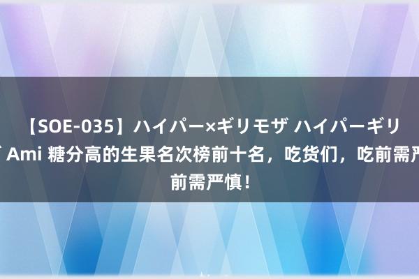 【SOE-035】ハイパー×ギリモザ ハイパーギリモザ Ami 糖分高的生果名次榜前十名，吃货们，吃前需严慎！