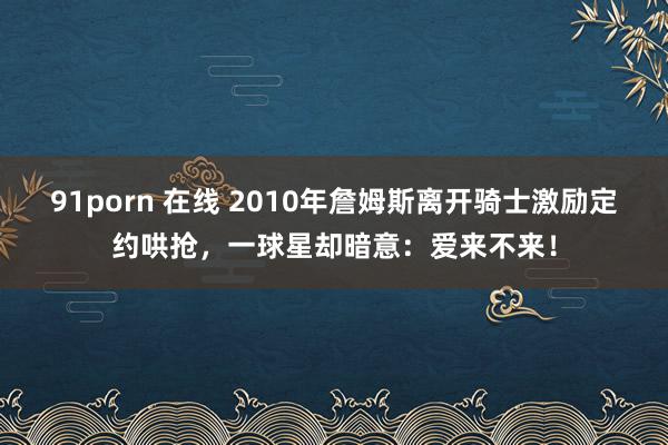 91porn 在线 2010年詹姆斯离开骑士激励定约哄抢，一球星却暗意：爱来不来！