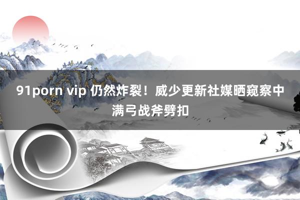 91porn vip 仍然炸裂！威少更新社媒晒窥察中满弓战斧劈扣