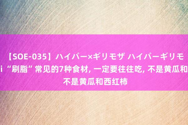 【SOE-035】ハイパー×ギリモザ ハイパーギリモザ Ami “刷脂”常见的7种食材， 一定要往往吃， 不是黄瓜和西红柿