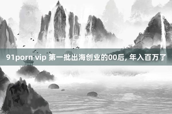 91porn vip 第一批出海创业的00后， 年入百万了