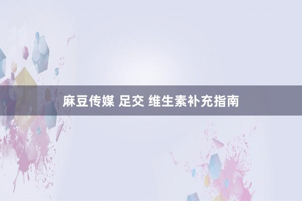 麻豆传媒 足交 维生素补充指南