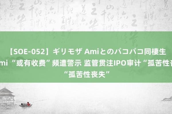 【SOE-052】ギリモザ Amiとのパコパコ同棲生活 Ami “或有收费”频遭警示 监管贯注IPO审计“孤苦性丧失”