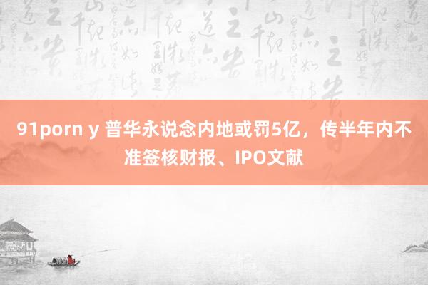 91porn y 普华永说念内地或罚5亿，传半年内不准签核财报、IPO文献