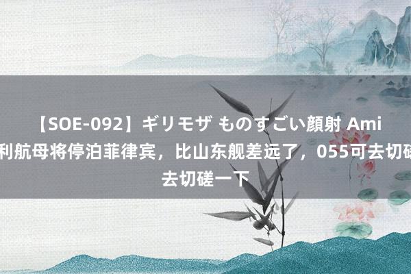 【SOE-092】ギリモザ ものすごい顔射 Ami 意大利航母将停泊菲律宾，比山东舰差远了，055可去切磋一下