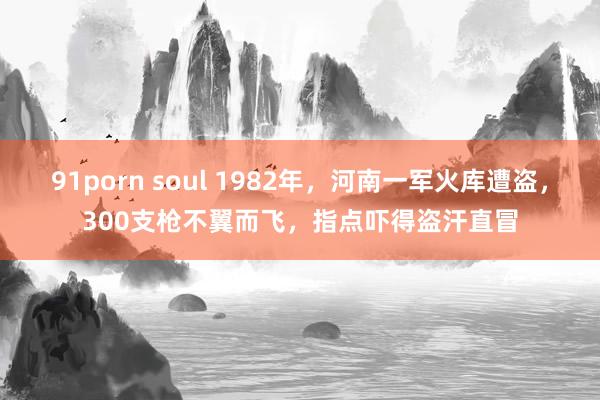 91porn soul 1982年，河南一军火库遭盗，300支枪不翼而飞，指点吓得盗汗直冒