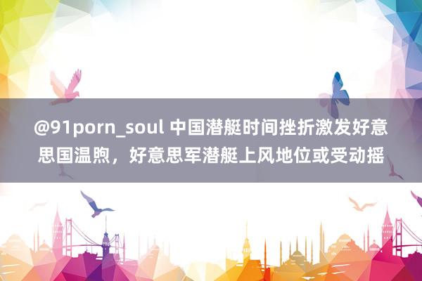 @91porn_soul 中国潜艇时间挫折激发好意思国温煦，好意思军潜艇上风地位或受动摇