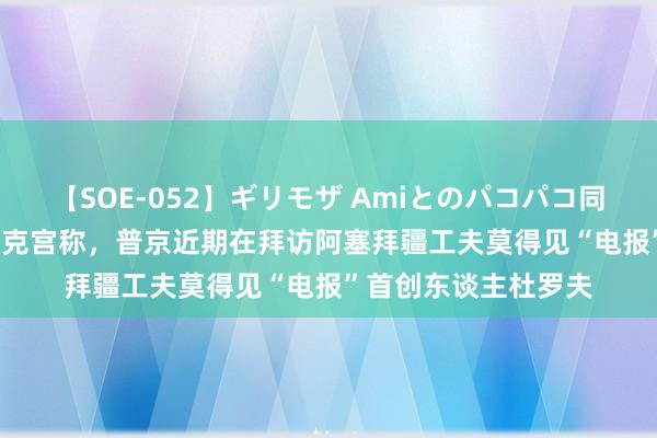 【SOE-052】ギリモザ Amiとのパコパコ同棲生活 Ami 俄媒：克宫称，普京近期在拜访阿塞拜疆工夫莫得见“电报”首创东谈主杜罗夫