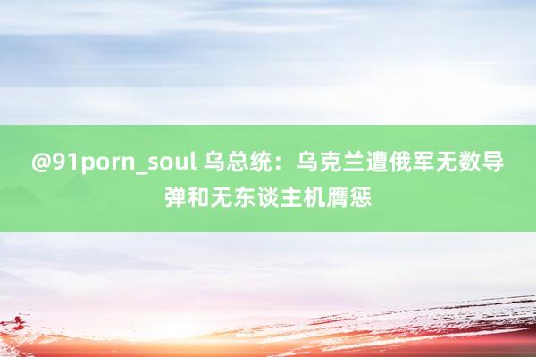 @91porn_soul 乌总统：乌克兰遭俄军无数导弹和无东谈主机膺惩