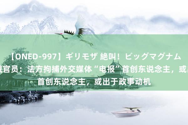 【ONED-997】ギリモザ 絶叫！ビッグマグナムFUCK Ami 俄官员：法方拘捕外交媒体“电报”首创东说念主，或出于政事动机