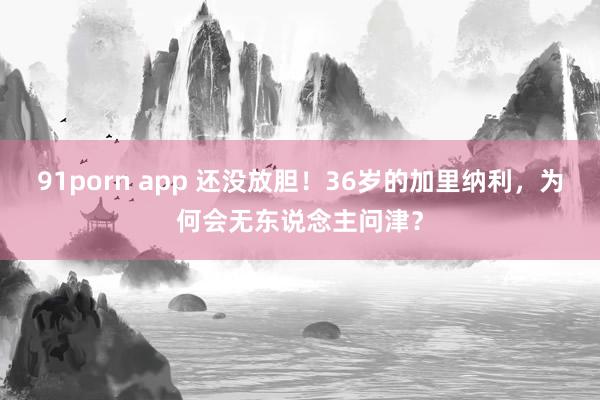 91porn app 还没放胆！36岁的加里纳利，为何会无东说念主问津？