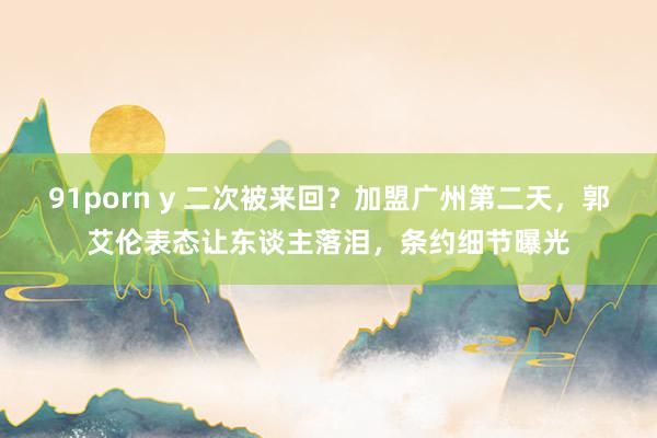 91porn y 二次被来回？加盟广州第二天，郭艾伦表态让东谈主落泪，条约细节曝光