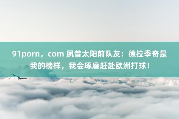 91porn。com 夙昔太阳前队友：德拉季奇是我的榜样，我会琢磨赶赴欧洲打球！