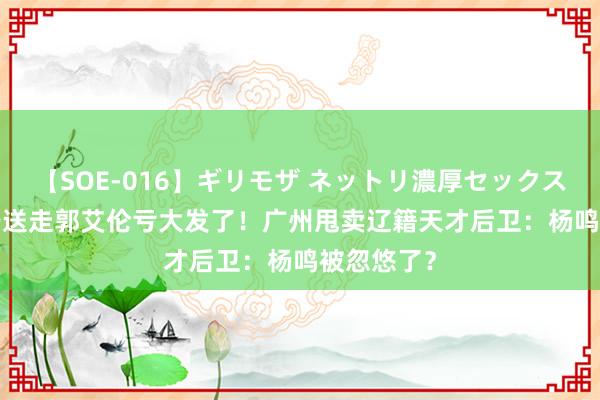 【SOE-016】ギリモザ ネットリ濃厚セックス Ami 辽宁送走郭艾伦亏大发了！广州甩卖辽籍天才后卫：杨鸣被忽悠了？