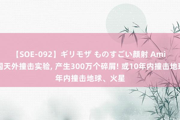 【SOE-092】ギリモザ ものすごい顔射 Ami 好意思国天外撞击实验， 产生300万个碎屑! 或10年内撞击地球、火星