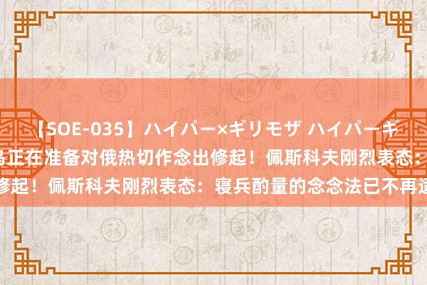 【SOE-035】ハイパー×ギリモザ ハイパーギリモザ Ami 泽连斯基：乌正在准备对俄热切作念出修起！佩斯科夫刚烈表态：寝兵酌量的念念法已不再适用