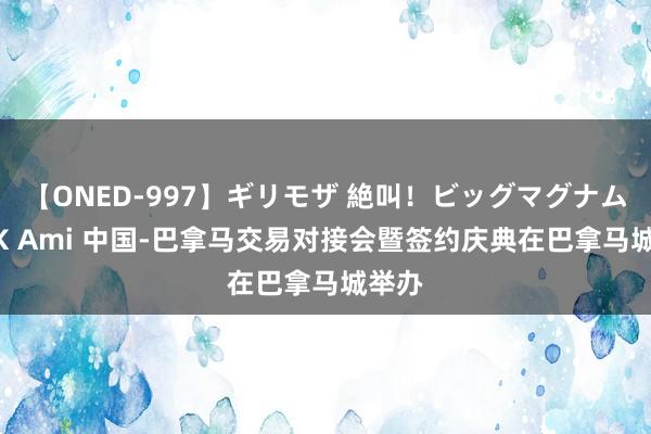 【ONED-997】ギリモザ 絶叫！ビッグマグナムFUCK Ami 中国-巴拿马交易对接会暨签约庆典在巴拿马城举办