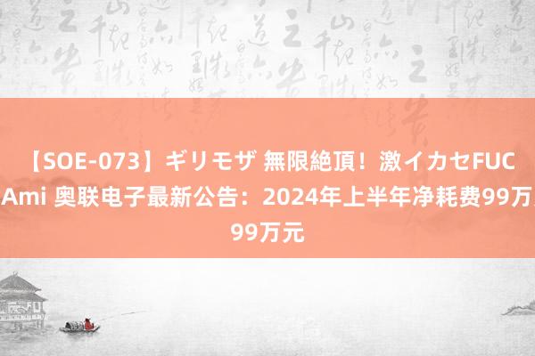 【SOE-073】ギリモザ 無限絶頂！激イカセFUCK Ami 奥联电子最新公告：2024年上半年净耗费99万元