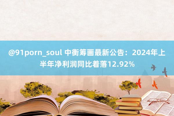 @91porn_soul 中衡筹画最新公告：2024年上半年净利润同比着落12.92%