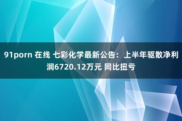 91porn 在线 七彩化学最新公告：上半年驱散净利润6720.12万元 同比扭亏