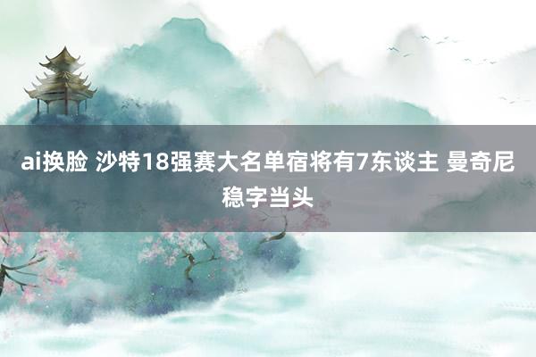 ai换脸 沙特18强赛大名单宿将有7东谈主 曼奇尼稳字当头