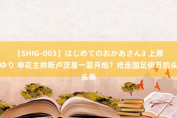 【SHIG-003】はじめてのおかあさん3 上原さゆり 申花主帅斯卢茨基一霎开炮？抢走国足伊万的头条