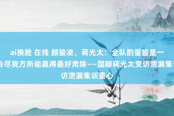 ai换脸 在线 颜骏凌、蒋光太：全队酌量皆是一致的 会尽我方所能赢得最好肃除——国脚蒋光太受访泄漏集训重心