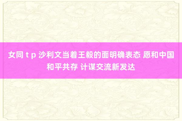 女同 t p 沙利文当着王毅的面明确表态 愿和中国和平共存 计谋交流新发达