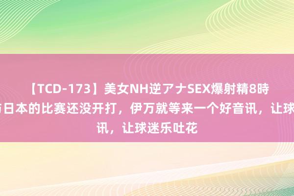 【TCD-173】美女NH逆アナSEX爆射精8時間 国足与日本的比赛还没开打，伊万就等来一个好音讯，让球迷乐吐花