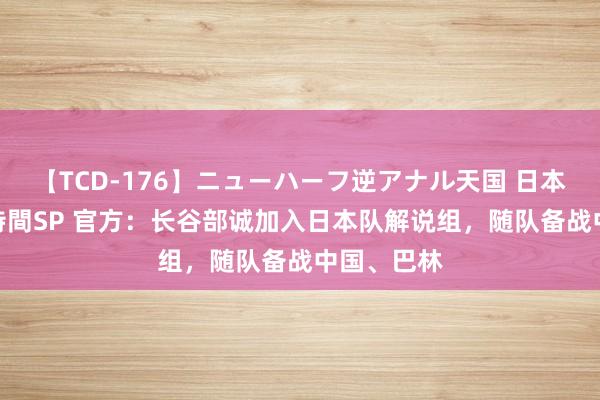 【TCD-176】ニューハーフ逆アナル天国 日本VS海外8時間SP 官方：长谷部诚加入日本队解说组，随队备战中国、巴林