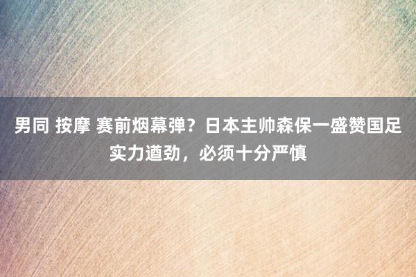 男同 按摩 赛前烟幕弹？日本主帅森保一盛赞国足实力遒劲，必须十分严慎