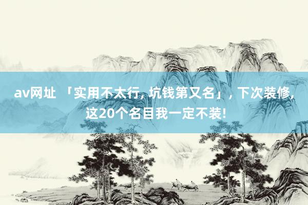 av网址 「实用不太行， 坑钱第又名」， 下次装修， 这20个名目我一定不装!