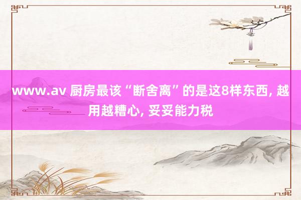 www.av 厨房最该“断舍离”的是这8样东西， 越用越糟心， 妥妥能力税