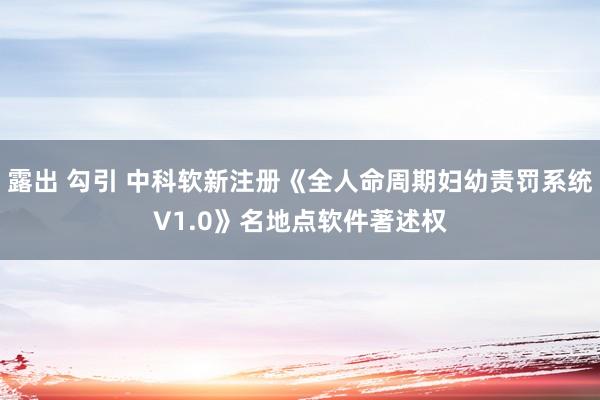 露出 勾引 中科软新注册《全人命周期妇幼责罚系统V1.0》名地点软件著述权