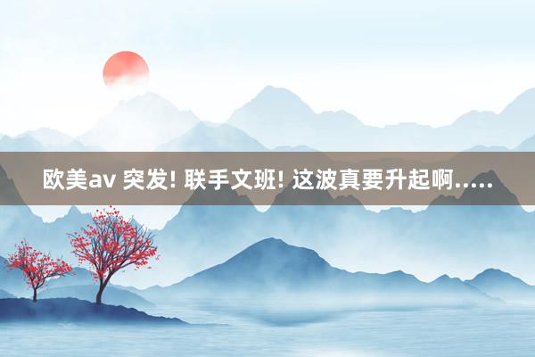 欧美av 突发! 联手文班! 这波真要升起啊.....