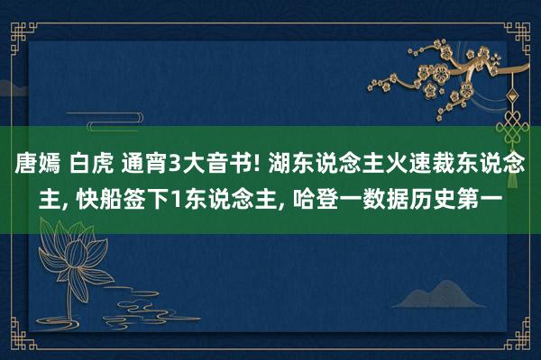 唐嫣 白虎 通宵3大音书! 湖东说念主火速裁东说念主， 快船签下1东说念主， 哈登一数据历史第一