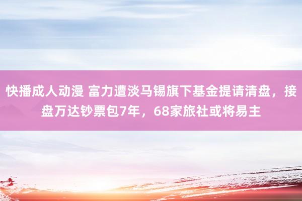 快播成人动漫 富力遭淡马锡旗下基金提请清盘，接盘万达钞票包7年，68家旅社或将易主