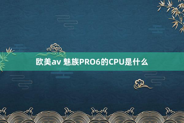 欧美av 魅族PRO6的CPU是什么