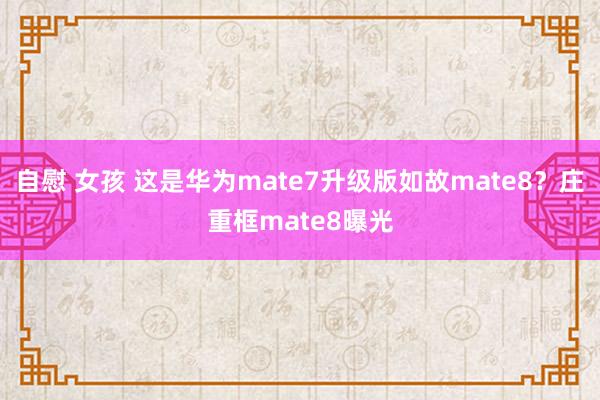 自慰 女孩 这是华为mate7升级版如故mate8？庄重框mate8曝光