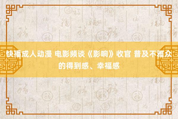 快播成人动漫 电影频谈《影响》收官 普及不雅众的得到感、幸福感