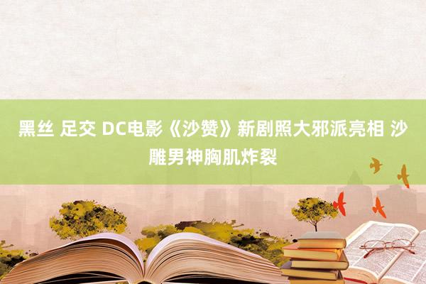 黑丝 足交 DC电影《沙赞》新剧照大邪派亮相 沙雕男神胸肌炸裂