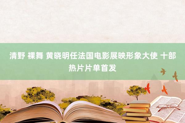 清野 裸舞 黄晓明任法国电影展映形象大使 十部热片片单首发