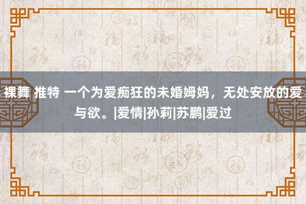 裸舞 推特 一个为爱痴狂的未婚姆妈，无处安放的爱与欲。|爱情|孙莉|苏鹏|爱过