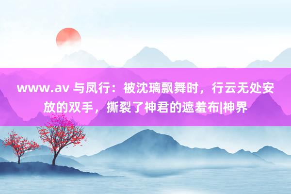 www.av 与凤行：被沈璃飘舞时，行云无处安放的双手，撕裂了神君的遮羞布|神界