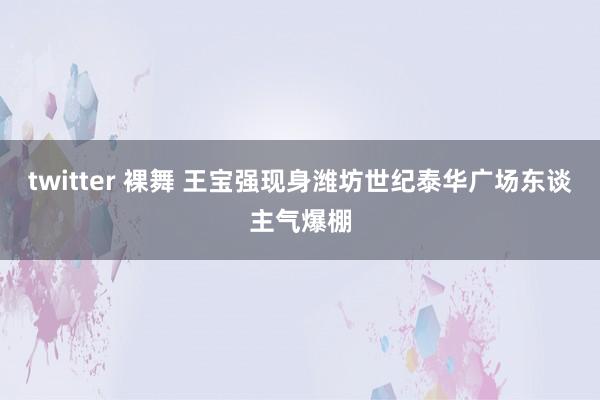 twitter 裸舞 王宝强现身潍坊世纪泰华广场东谈主气爆棚