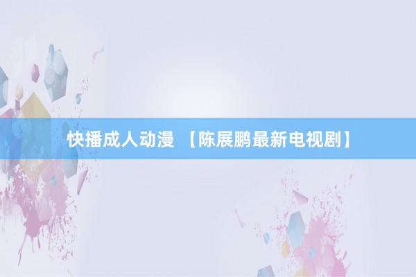 快播成人动漫 【陈展鹏最新电视剧】