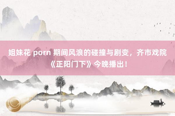 姐妹花 porn 期间风浪的碰撞与剧变，齐市戏院《正阳门下》今晚播出！