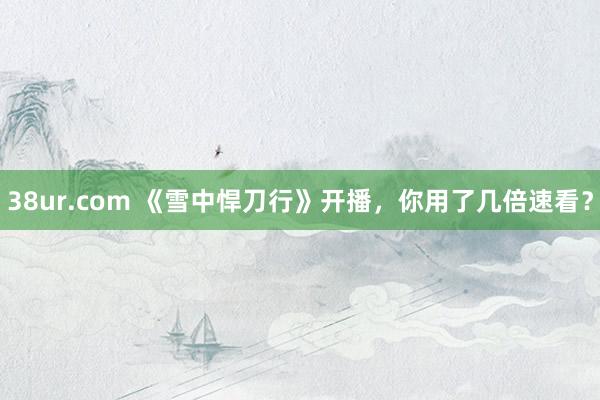 38ur.com 《雪中悍刀行》开播，你用了几倍速看？