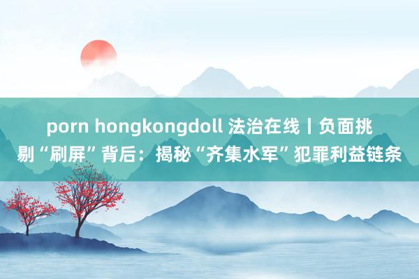 porn hongkongdoll 法治在线丨负面挑剔“刷屏”背后：揭秘“齐集水军”犯罪利益链条