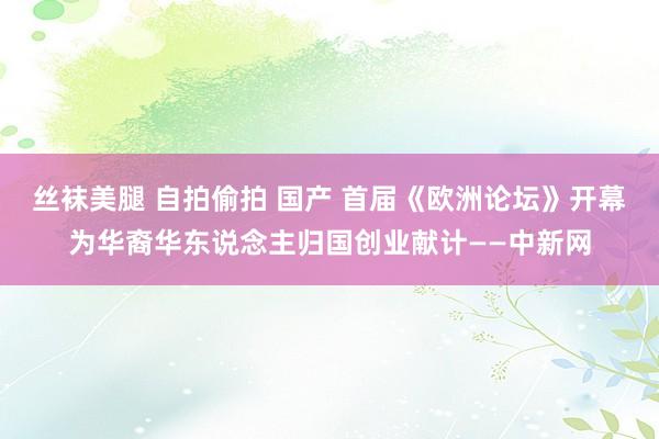 丝袜美腿 自拍偷拍 国产 首届《欧洲论坛》开幕　为华裔华东说念主归国创业献计——中新网